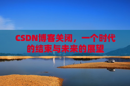 CSDN博客关闭，一个时代的结束与未来的展望